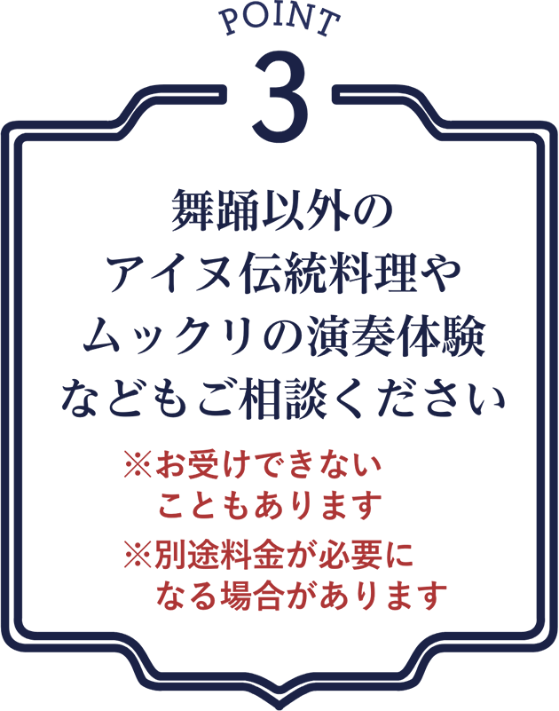 point3 舞踊以外のアイヌ伝統料理やムックリの演奏体験などもご相談ください ※お受けできないこともあります ※別途料金が必要になる場合があります